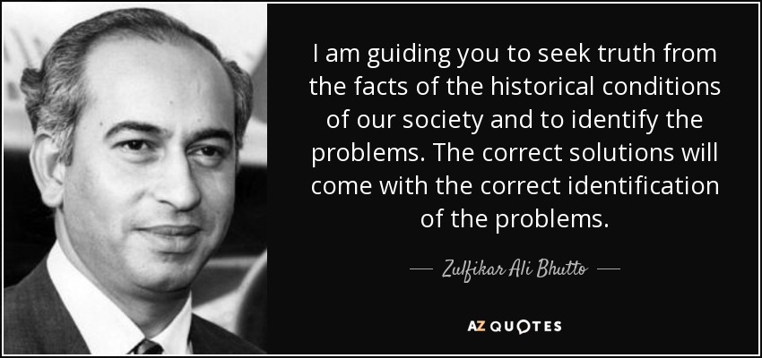 I am guiding you to seek truth from the facts of the historical conditions of our society and to identify the problems. The correct solutions will come with the correct identification of the problems. - Zulfikar Ali Bhutto