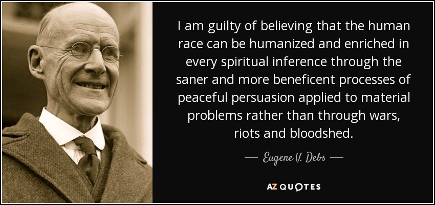 I am guilty of believing that the human race can be humanized and enriched in every spiritual inference through the saner and more beneficent processes of peaceful persuasion applied to material problems rather than through wars, riots and bloodshed. - Eugene V. Debs