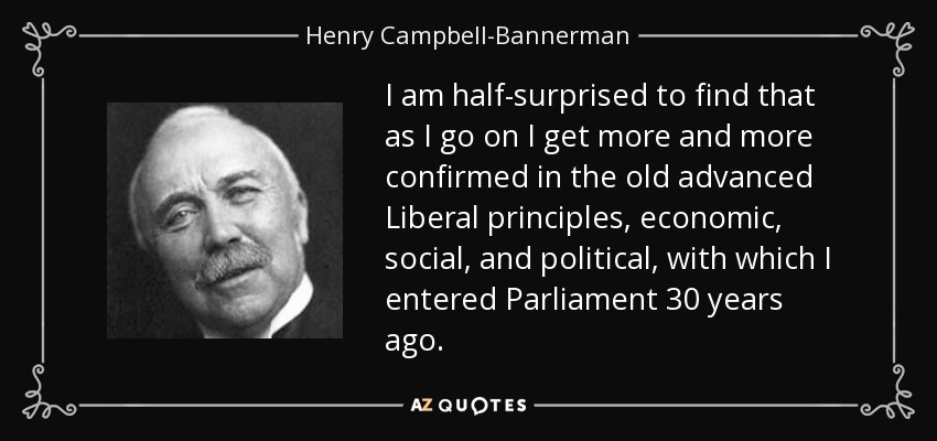 I am half-surprised to find that as I go on I get more and more confirmed in the old advanced Liberal principles, economic, social, and political, with which I entered Parliament 30 years ago. - Henry Campbell-Bannerman