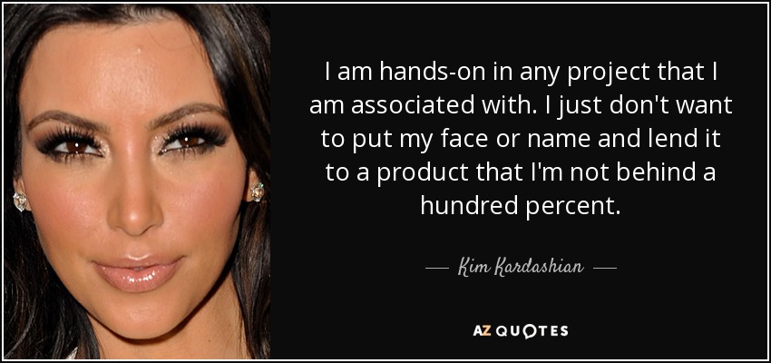 I am hands-on in any project that I am associated with. I just don't want to put my face or name and lend it to a product that I'm not behind a hundred percent. - Kim Kardashian
