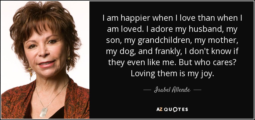 I am happier when I love than when I am loved. I adore my husband, my son, my grandchildren, my mother, my dog, and frankly, I don't know if they even like me. But who cares? Loving them is my joy. - Isabel Allende