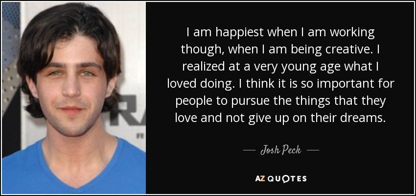 I am happiest when I am working though, when I am being creative. I realized at a very young age what I loved doing. I think it is so important for people to pursue the things that they love and not give up on their dreams. - Josh Peck