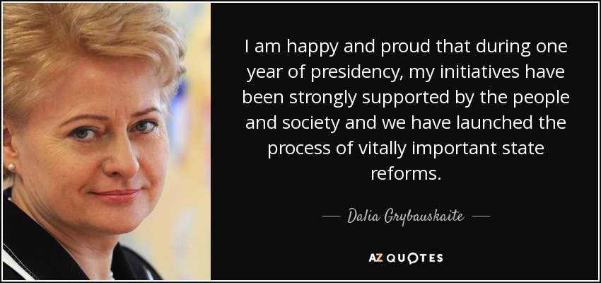 I am happy and proud that during one year of presidency, my initiatives have been strongly supported by the people and society and we have launched the process of vitally important state reforms. - Dalia Grybauskaite