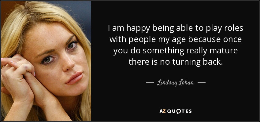 I am happy being able to play roles with people my age because once you do something really mature there is no turning back. - Lindsay Lohan