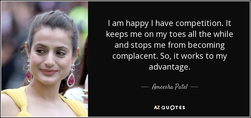 I am happy I have competition. It keeps me on my toes all the while and stops me from becoming complacent. So, it works to my advantage. - Ameesha Patel