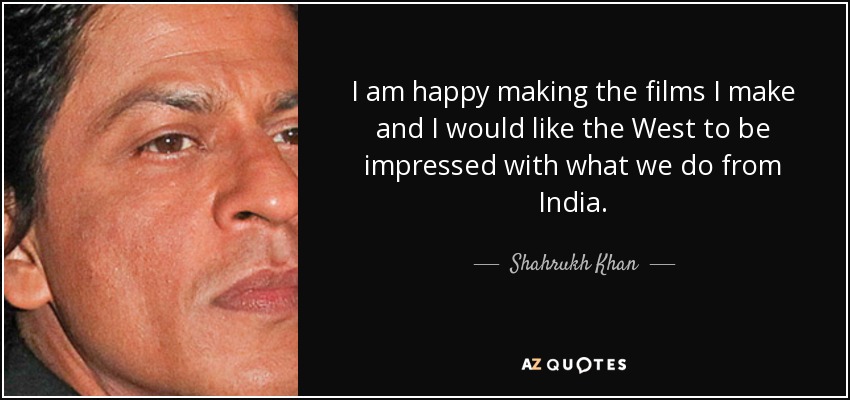 I am happy making the films I make and I would like the West to be impressed with what we do from India. - Shahrukh Khan