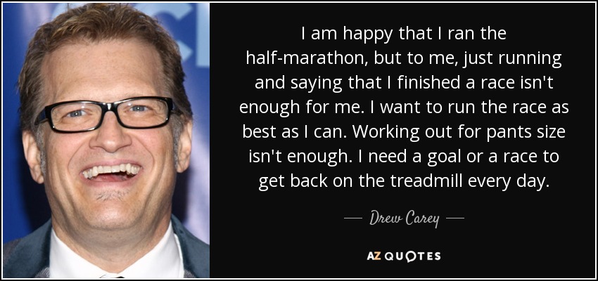 I am happy that I ran the half-marathon, but to me, just running and saying that I finished a race isn't enough for me. I want to run the race as best as I can. Working out for pants size isn't enough. I need a goal or a race to get back on the treadmill every day. - Drew Carey