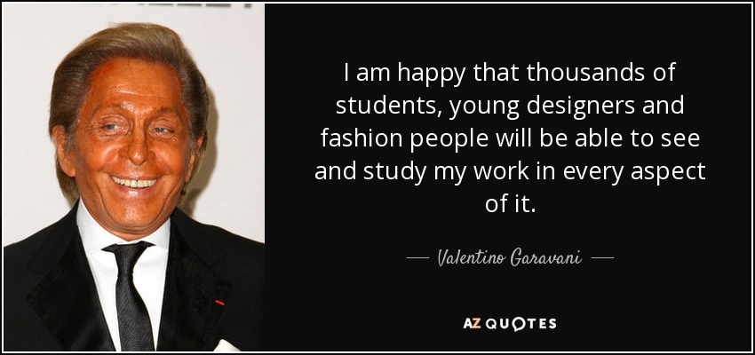 I am happy that thousands of students, young designers and fashion people will be able to see and study my work in every aspect of it. - Valentino Garavani