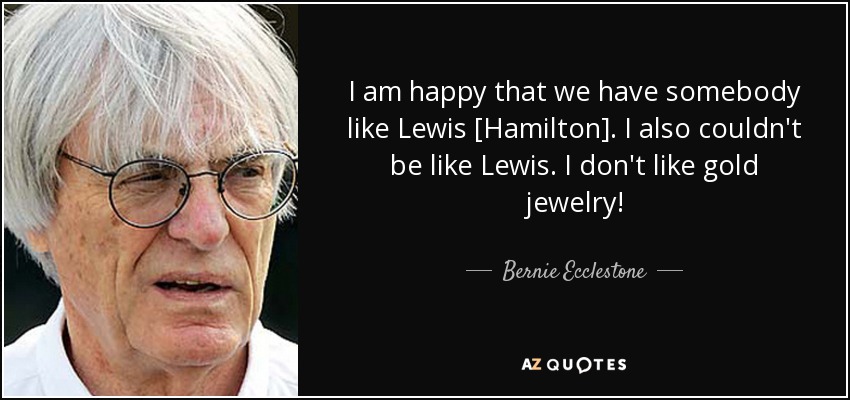I am happy that we have somebody like Lewis [Hamilton]. I also couldn't be like Lewis. I don't like gold jewelry! - Bernie Ecclestone