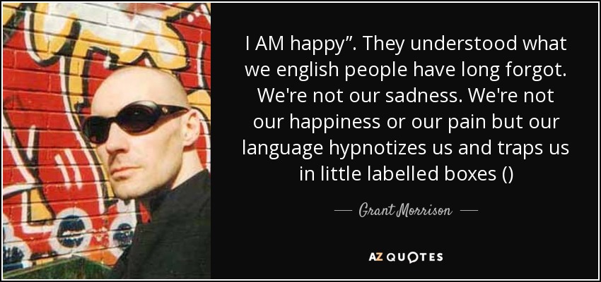 I AM happy”. They understood what we english people have long forgot. We're not our sadness. We're not our happiness or our pain but our language hypnotizes us and traps us in little labelled boxes () - Grant Morrison