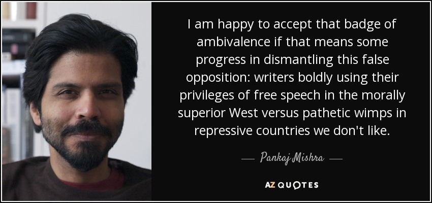 I am happy to accept that badge of ambivalence if that means some progress in dismantling this false opposition: writers boldly using their privileges of free speech in the morally superior West versus pathetic wimps in repressive countries we don't like. - Pankaj Mishra