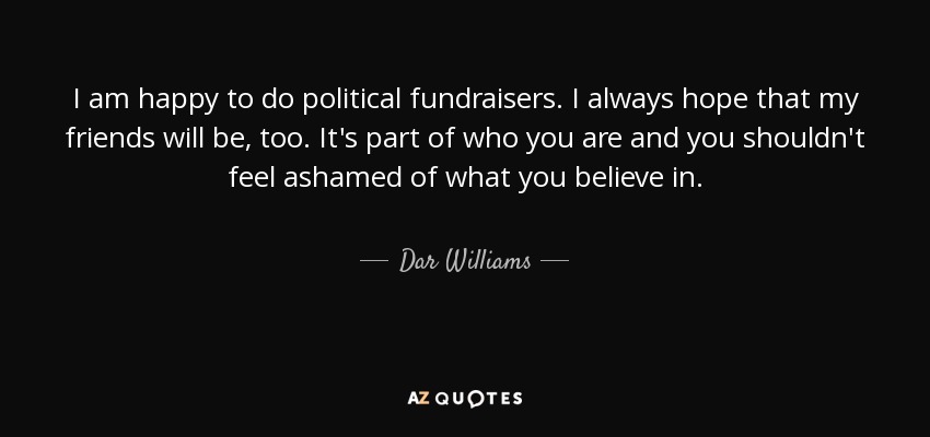 I am happy to do political fundraisers. I always hope that my friends will be, too. It's part of who you are and you shouldn't feel ashamed of what you believe in. - Dar Williams