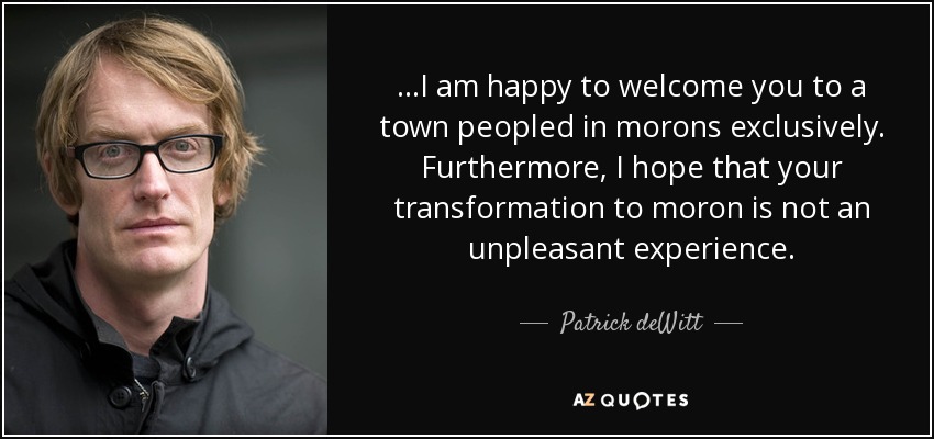 ...I am happy to welcome you to a town peopled in morons exclusively. Furthermore, I hope that your transformation to moron is not an unpleasant experience. - Patrick deWitt
