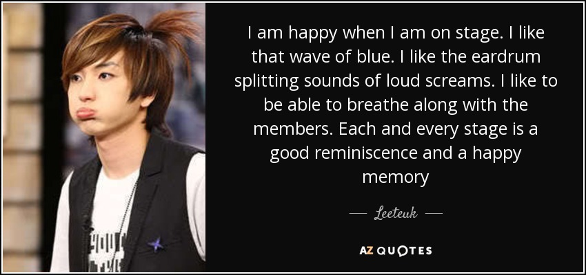 I am happy when I am on stage. I like that wave of blue. I like the eardrum splitting sounds of loud screams. I like to be able to breathe along with the members. Each and every stage is a good reminiscence and a happy memory - Leeteuk