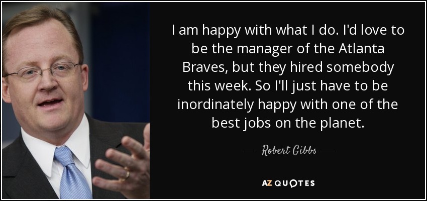 I am happy with what I do. I'd love to be the manager of the Atlanta Braves, but they hired somebody this week. So I'll just have to be inordinately happy with one of the best jobs on the planet. - Robert Gibbs