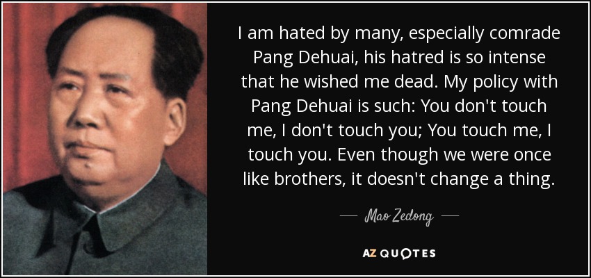 I am hated by many, especially comrade Pang Dehuai, his hatred is so intense that he wished me dead. My policy with Pang Dehuai is such: You don't touch me, I don't touch you; You touch me, I touch you. Even though we were once like brothers, it doesn't change a thing. - Mao Zedong