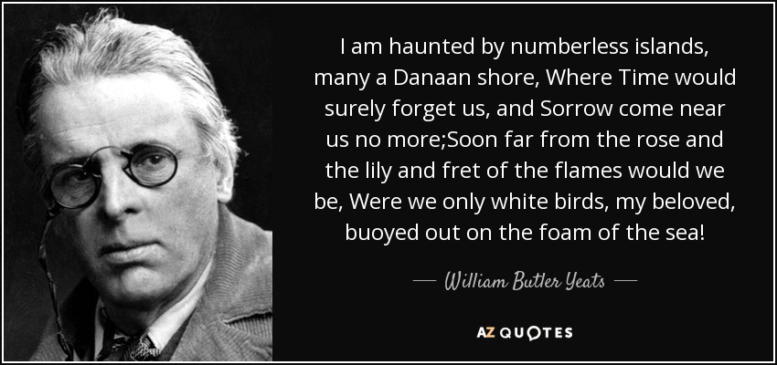 I am haunted by numberless islands, many a Danaan shore, Where Time would surely forget us, and Sorrow come near us no more;Soon far from the rose and the lily and fret of the flames would we be, Were we only white birds, my beloved, buoyed out on the foam of the sea! - William Butler Yeats