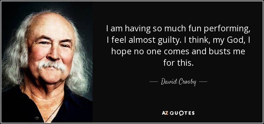 I am having so much fun performing, I feel almost guilty. I think, my God, I hope no one comes and busts me for this. - David Crosby