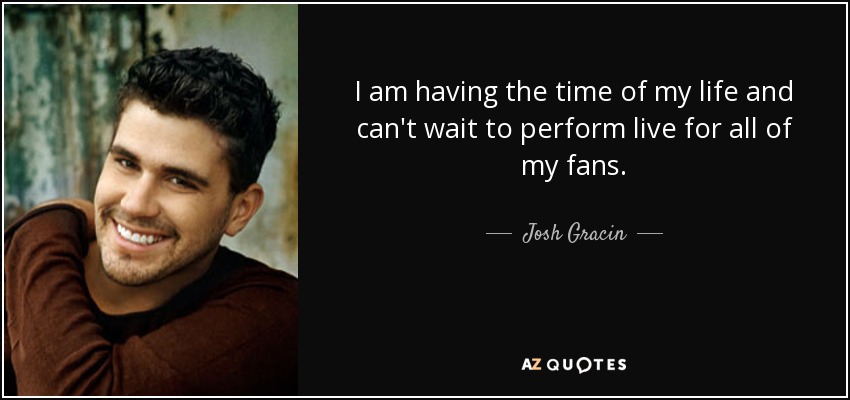 I am having the time of my life and can't wait to perform live for all of my fans. - Josh Gracin