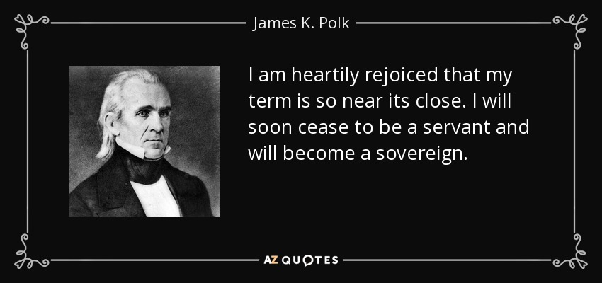 I am heartily rejoiced that my term is so near its close. I will soon cease to be a servant and will become a sovereign. - James K. Polk