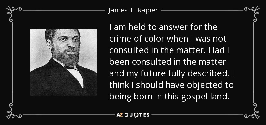 I am held to answer for the crime of color when I was not consulted in the matter. Had I been consulted in the matter and my future fully described, I think I should have objected to being born in this gospel land. - James T. Rapier