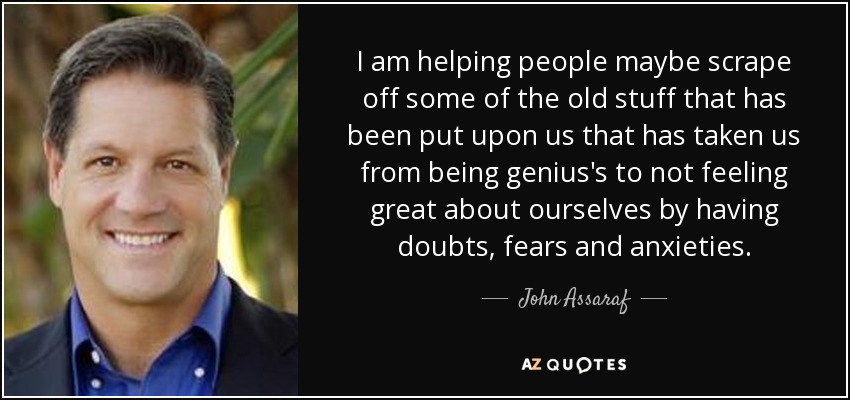 I am helping people maybe scrape off some of the old stuff that has been put upon us that has taken us from being genius's to not feeling great about ourselves by having doubts, fears and anxieties. - John Assaraf