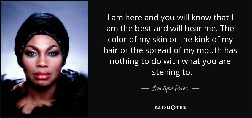 I am here and you will know that I am the best and will hear me. The color of my skin or the kink of my hair or the spread of my mouth has nothing to do with what you are listening to. - Leontyne Price