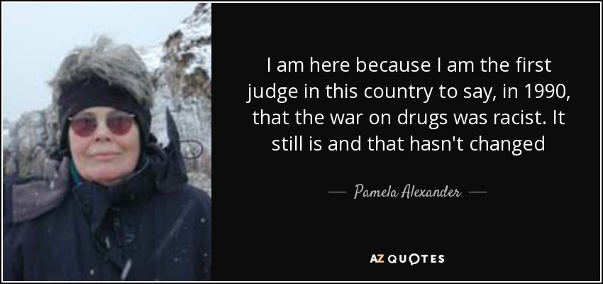 I am here because I am the first judge in this country to say, in 1990, that the war on drugs was racist. It still is and that hasn't changed - Pamela Alexander