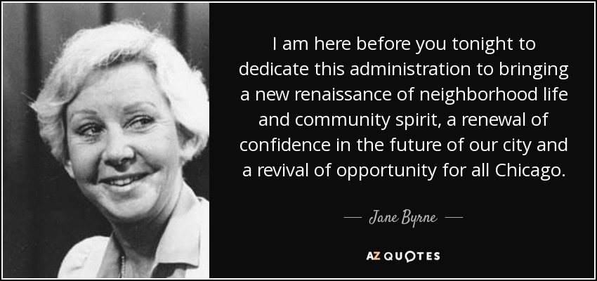 I am here before you tonight to dedicate this administration to bringing a new renaissance of neighborhood life and community spirit, a renewal of confidence in the future of our city and a revival of opportunity for all Chicago. - Jane Byrne