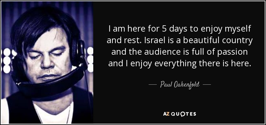 I am here for 5 days to enjoy myself and rest. Israel is a beautiful country and the audience is full of passion and I enjoy everything there is here. - Paul Oakenfold