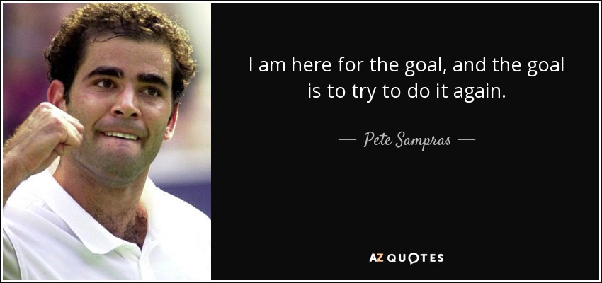 I am here for the goal, and the goal is to try to do it again. - Pete Sampras