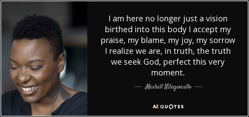 I am here no longer just a vision birthed into this body I accept my praise, my blame, my joy, my sorrow I realize we are, in truth, the truth we seek God, perfect this very moment. - Meshell Ndegeocello