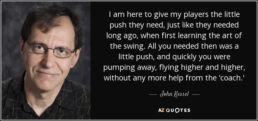 I am here to give my players the little push they need, just like they needed long ago, when first learning the art of the swing. All you needed then was a little push, and quickly you were pumping away, flying higher and higher, without any more help from the 'coach.' - John Kessel