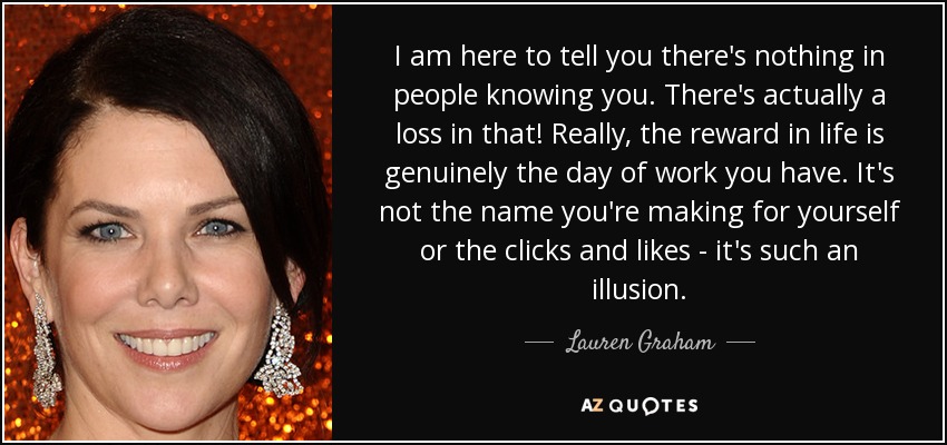 I am here to tell you there's nothing in people knowing you. There's actually a loss in that! Really, the reward in life is genuinely the day of work you have. It's not the name you're making for yourself or the clicks and likes - it's such an illusion. - Lauren Graham