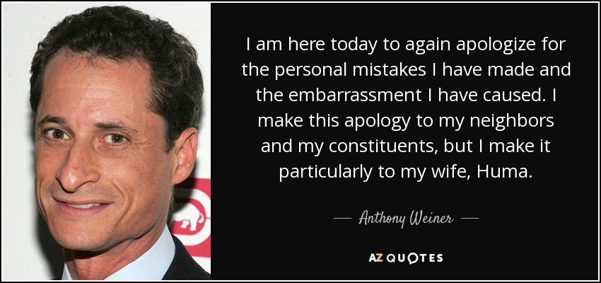 I am here today to again apologize for the personal mistakes I have made and the embarrassment I have caused. I make this apology to my neighbors and my constituents, but I make it particularly to my wife, Huma. - Anthony Weiner