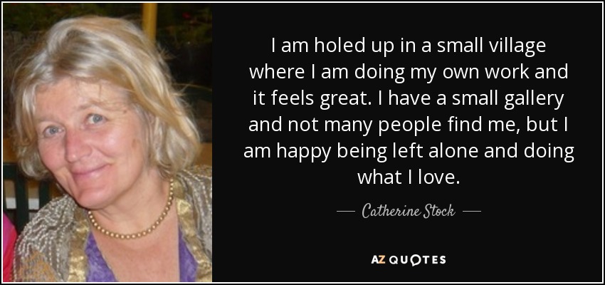 I am holed up in a small village where I am doing my own work and it feels great. I have a small gallery and not many people find me, but I am happy being left alone and doing what I love. - Catherine Stock