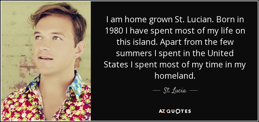 I am home grown St. Lucian. Born in 1980 I have spent most of my life on this island. Apart from the few summers I spent in the United States I spent most of my time in my homeland. - St. Lucia