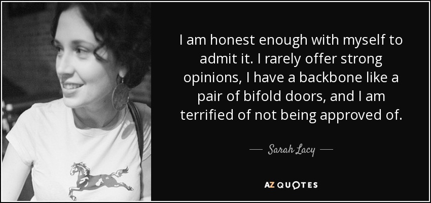 I am honest enough with myself to admit it. I rarely offer strong opinions, I have a backbone like a pair of bifold doors, and I am terrified of not being approved of. - Sarah Lacy