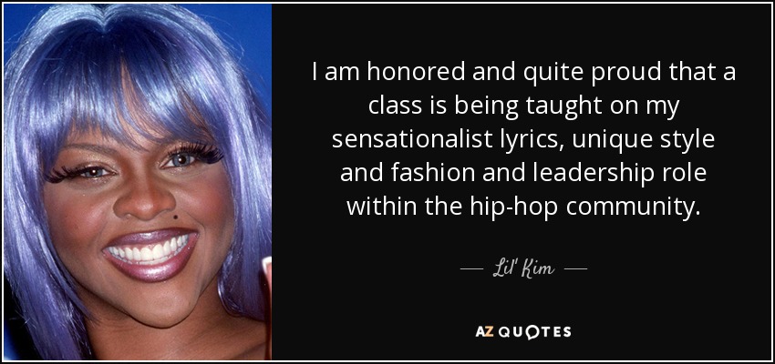 I am honored and quite proud that a class is being taught on my sensationalist lyrics, unique style and fashion and leadership role within the hip-hop community. - Lil' Kim
