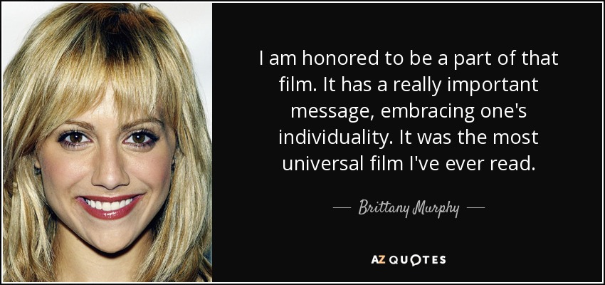 I am honored to be a part of that film. It has a really important message, embracing one's individuality. It was the most universal film I've ever read. - Brittany Murphy