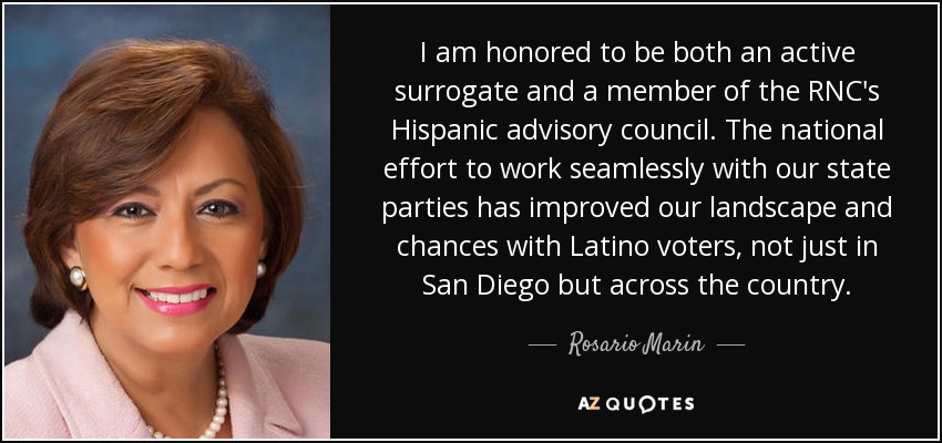 I am honored to be both an active surrogate and a member of the RNC's Hispanic advisory council. The national effort to work seamlessly with our state parties has improved our landscape and chances with Latino voters, not just in San Diego but across the country. - Rosario Marin