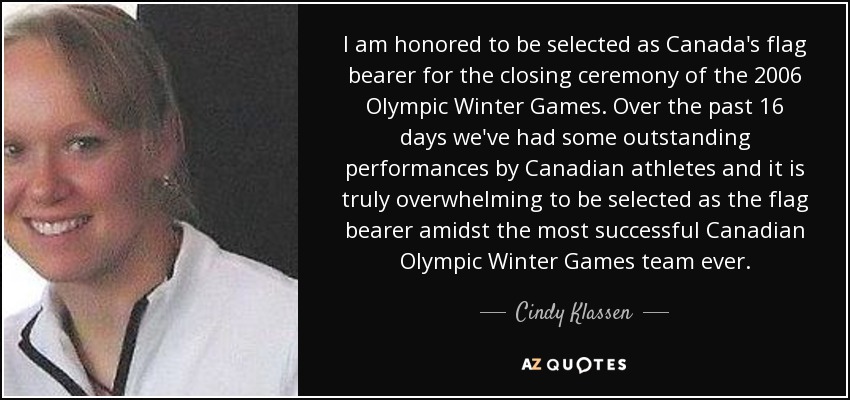 I am honored to be selected as Canada's flag bearer for the closing ceremony of the 2006 Olympic Winter Games. Over the past 16 days we've had some outstanding performances by Canadian athletes and it is truly overwhelming to be selected as the flag bearer amidst the most successful Canadian Olympic Winter Games team ever. - Cindy Klassen