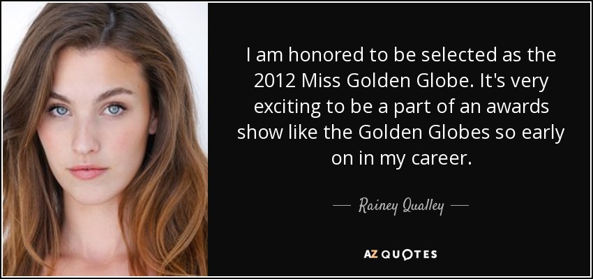 I am honored to be selected as the 2012 Miss Golden Globe. It's very exciting to be a part of an awards show like the Golden Globes so early on in my career. - Rainey Qualley