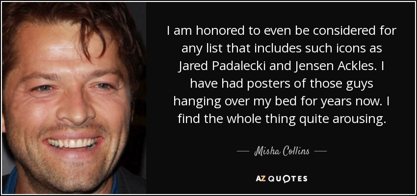 I am honored to even be considered for any list that includes such icons as Jared Padalecki and Jensen Ackles. I have had posters of those guys hanging over my bed for years now. I find the whole thing quite arousing. - Misha Collins