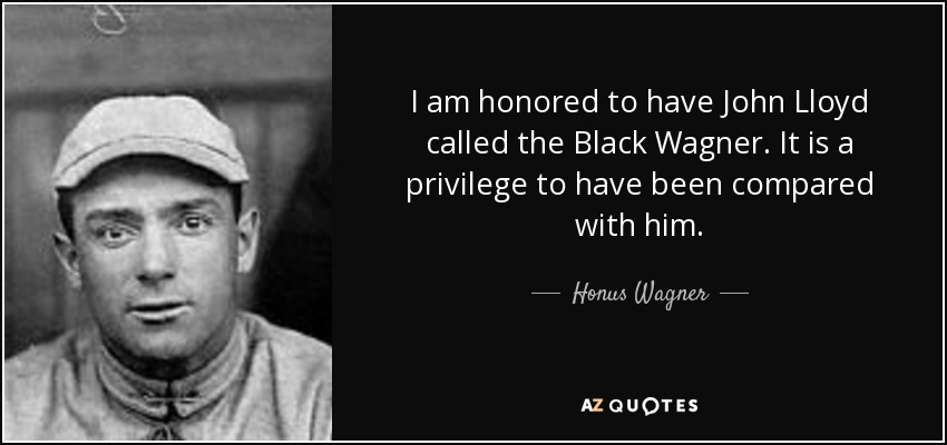 I am honored to have John Lloyd called the Black Wagner. It is a privilege to have been compared with him. - Honus Wagner
