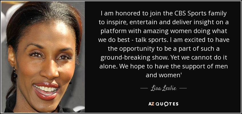 I am honored to join the CBS Sports family to inspire, entertain and deliver insight on a platform with amazing women doing what we do best - talk sports. I am excited to have the opportunity to be a part of such a ground-breaking show. Yet we cannot do it alone. We hope to have the support of men and women' - Lisa Leslie