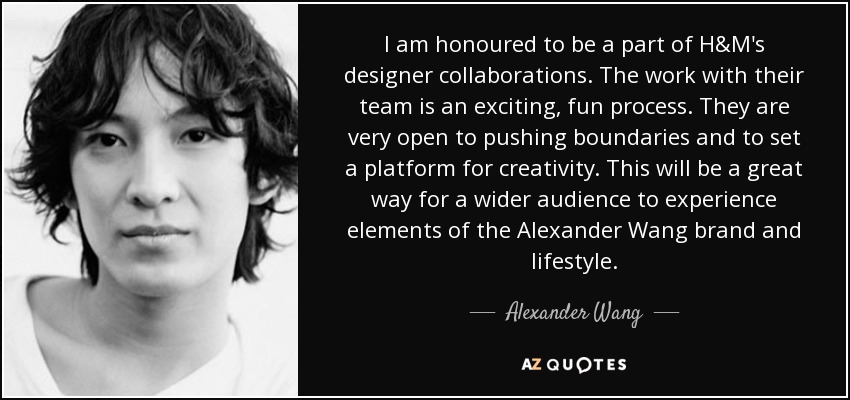 I am honoured to be a part of H&M's designer collaborations. The work with their team is an exciting, fun process. They are very open to pushing boundaries and to set a platform for creativity. This will be a great way for a wider audience to experience elements of the Alexander Wang brand and lifestyle. - Alexander Wang
