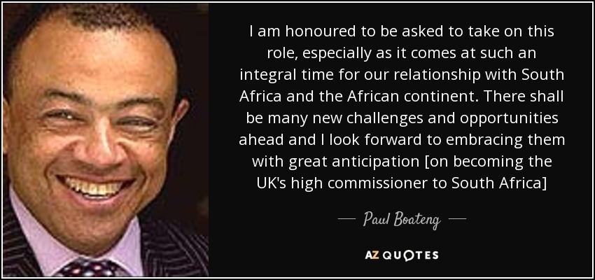 I am honoured to be asked to take on this role, especially as it comes at such an integral time for our relationship with South Africa and the African continent. There shall be many new challenges and opportunities ahead and I look forward to embracing them with great anticipation [on becoming the UK's high commissioner to South Africa] - Paul Boateng