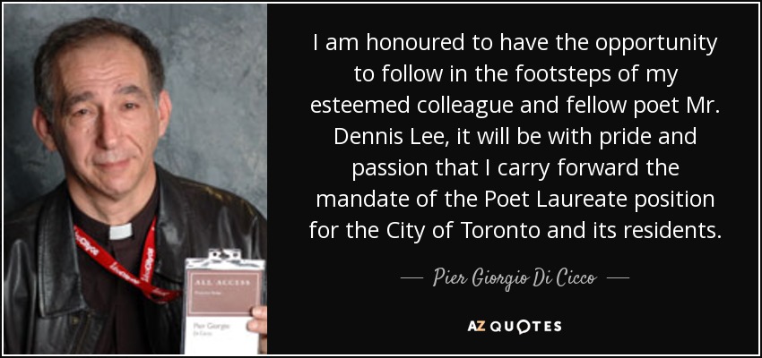 I am honoured to have the opportunity to follow in the footsteps of my esteemed colleague and fellow poet Mr. Dennis Lee, it will be with pride and passion that I carry forward the mandate of the Poet Laureate position for the City of Toronto and its residents. - Pier Giorgio Di Cicco