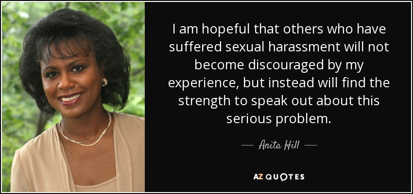 I am hopeful that others who have suffered sexual harassment will not become discouraged by my experience, but instead will find the strength to speak out about this serious problem. - Anita Hill